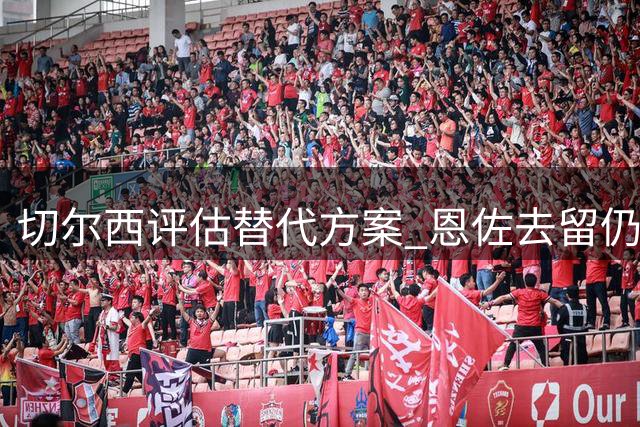 切尔西评估替代方案 恩佐去留仍存变数